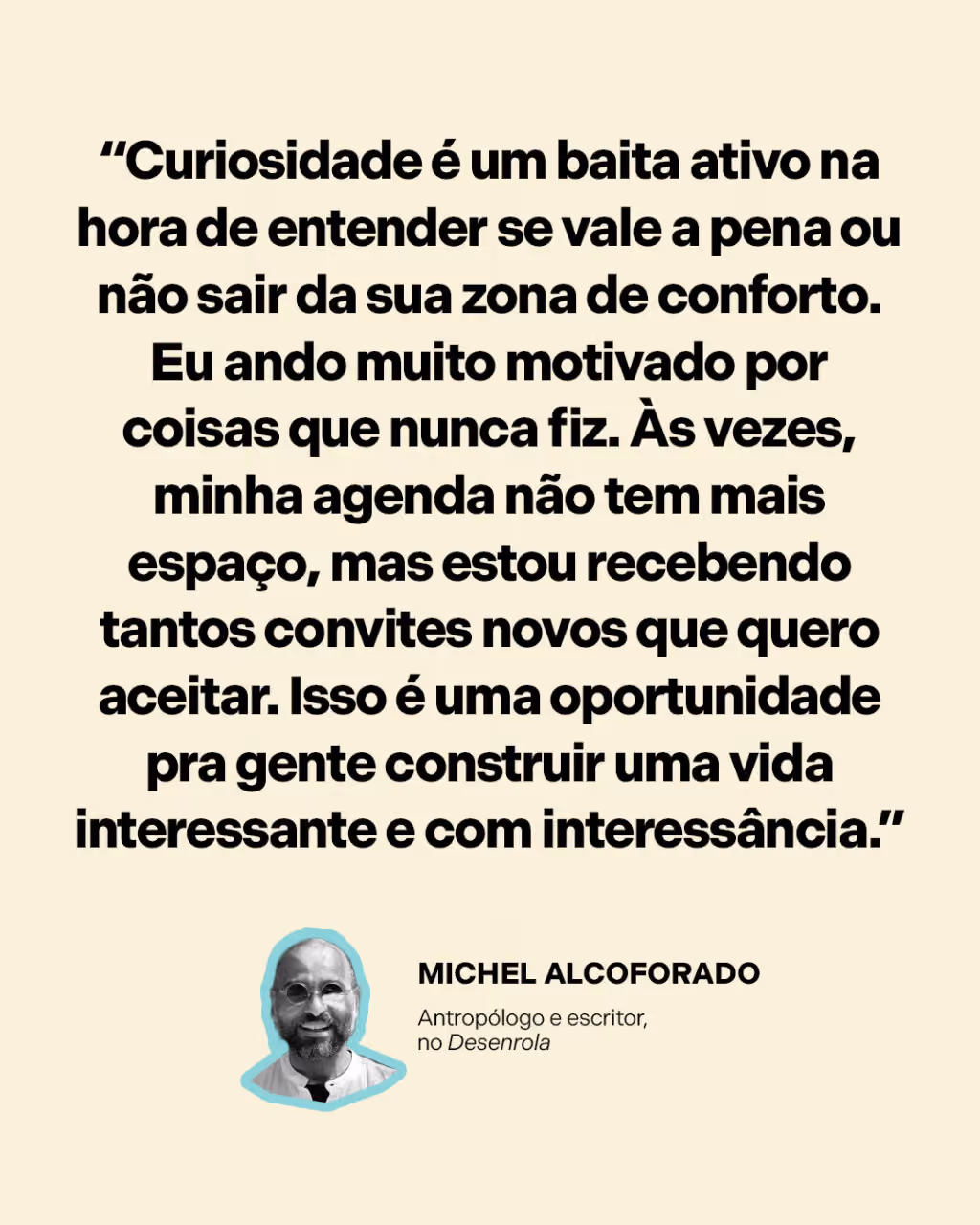 “Curiosidade é um baita ativo na hora de entender se vale a pena ou não sair da sua zona de conforto. Eu ando muito motivado por coisas que nunca fiz. Às vezes, minha agenda não tem mais espaço, mas estou recebendo tantos convites novos que quero aceitar. Isso é uma oportunidade pra gente construir uma vida interessante e com interessância.”
Michel Alcoforado
Antropólogo e escritor, no Desenrola