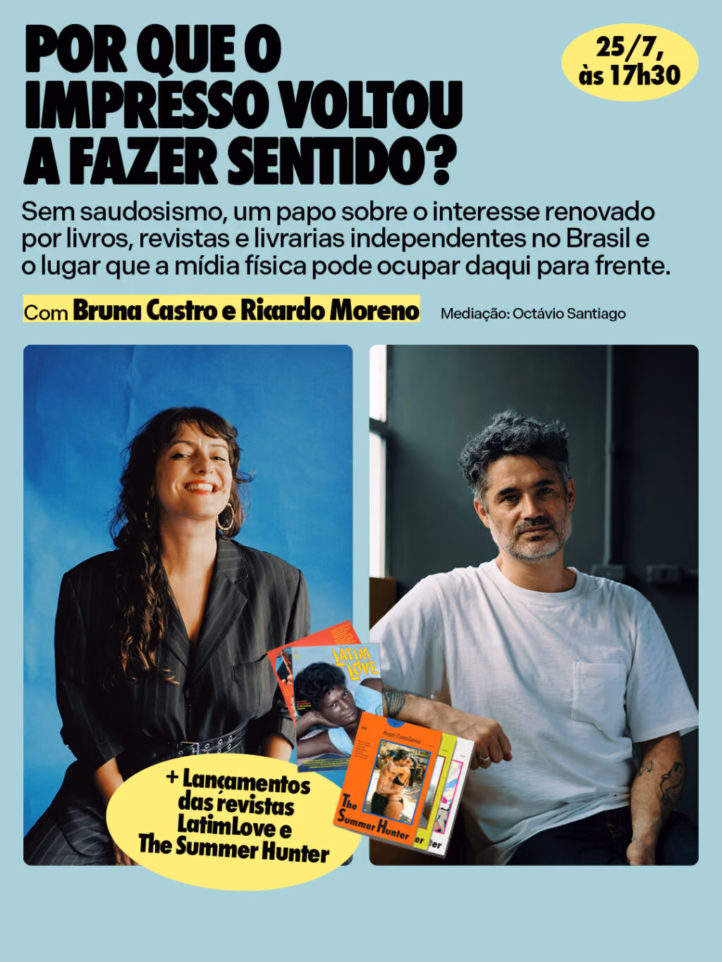 25/7, às 17h30
Por que o impresso voltou a fazer sentido?
Sem saudosismo, um papo sobre o interesse renovado por livros, revistas e livrarias independentes no Brasil e o lugar que a mídia física pode ocupar daqui para frente.
+ Lançamento das revistas Latim Love e The Summer Hunter!
Com Bruna Castro e Ricardo Moreno
Mediação: Octávio Santiago