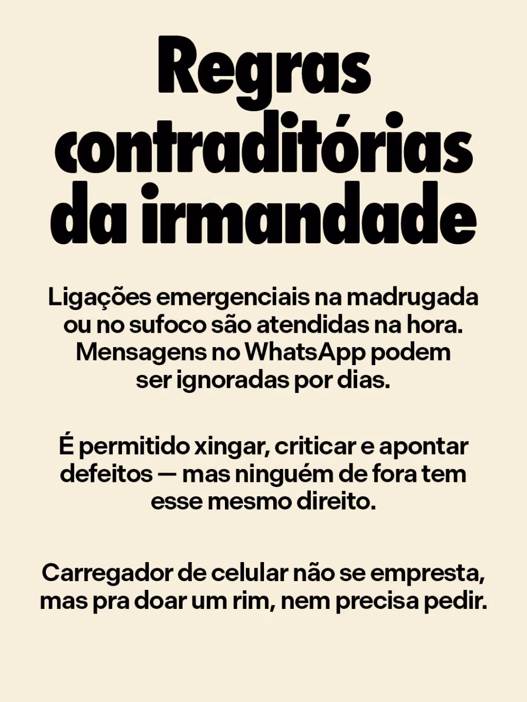 Regras contraditórias da irmandade
. Ligações emergenciais na madrugada ou no sufoco são atendidas na hora. Mensagens no WhatsApp podem ser ignoradas por dias.
. É permitido xingar, criticar e apontar defeitos — mas ninguém de fora tem esse mesmo direito. 
. Carregador de celular não se empresta, mas pra doar um rim, nem precisa pedir.
