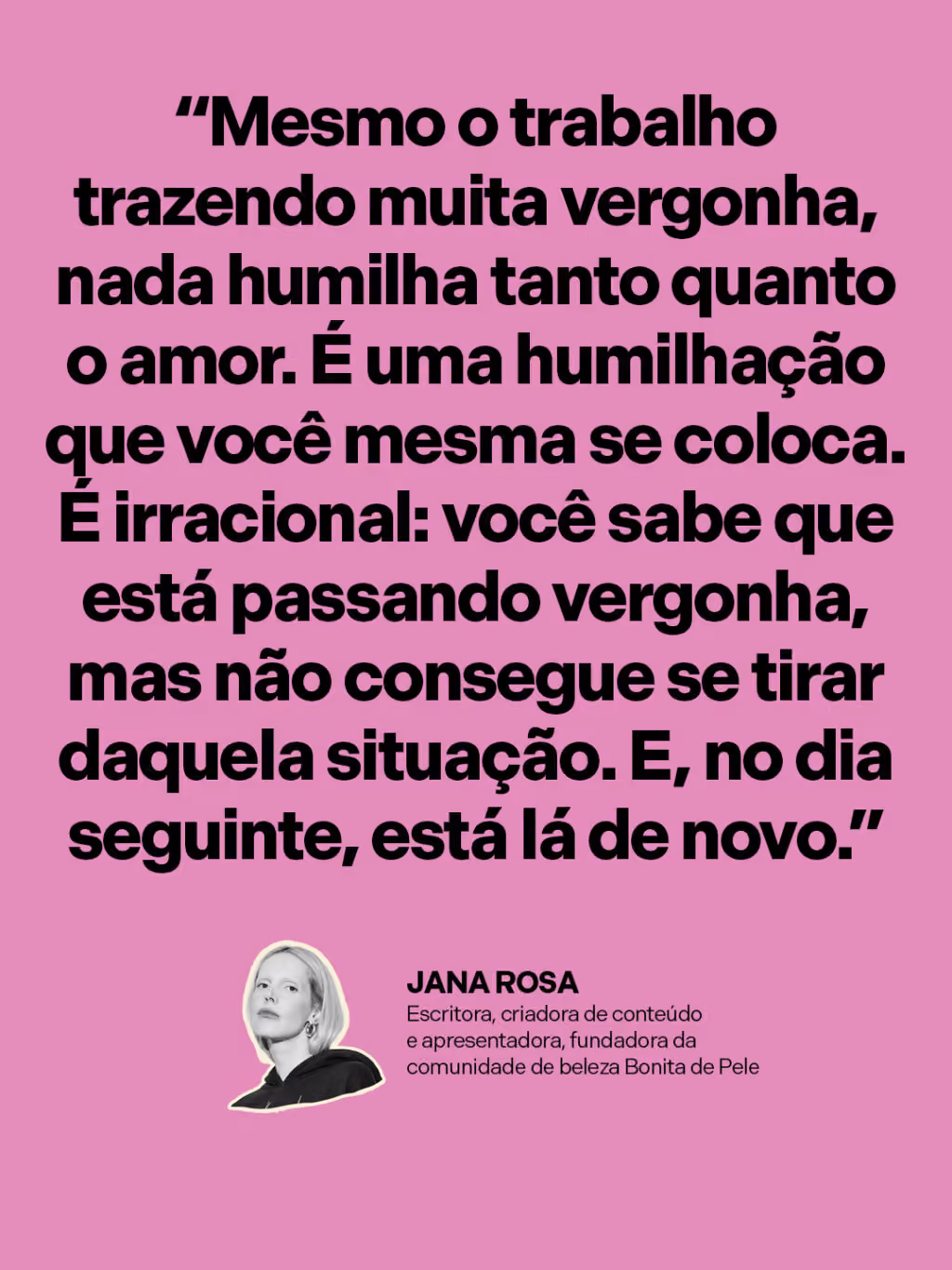 “Mesmo o trabalho trazendo muita vergonha, nada humilha tanto quanto o amor. É uma humilhação que você mesma se coloca. É irracional: você sabe que está passando vergonha, mas não consegue se tirar daquela situação. E, no dia seguinte, está lá de novo.”
Jana Rosa 
Escritora, criadora de conteúdo e apresentadora, fundadora da comunidade de beleza Bonita de Pele