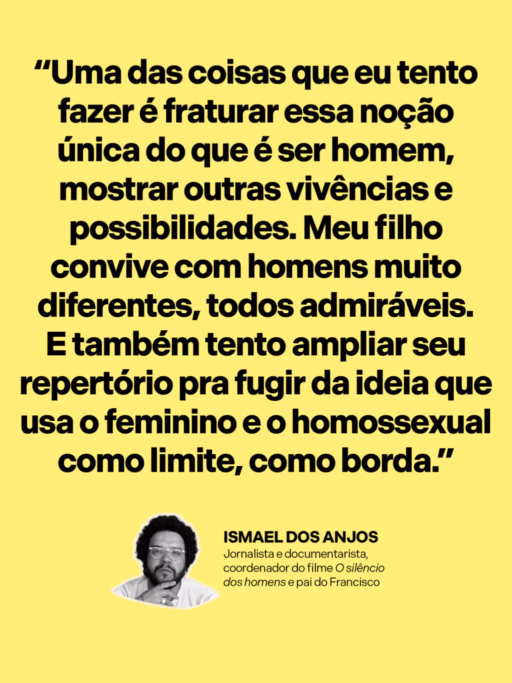Como criar meninos no mundo de hoje?
“Uma das coisas que eu tento fazer é fraturar essa noção única do que é ser homem, mostrar outras vivências e possibilidades. Meu filho convive com homens muito diferentes, todos admiráveis. E também tento ampliar seu repertório pra fugir da ideia que usa o feminino e o homossexual como limite, como borda.”
Ismael dos Anjos
Jornalista e documentarista, coordenador do filme O silêncio dos homens e pai do Francisco