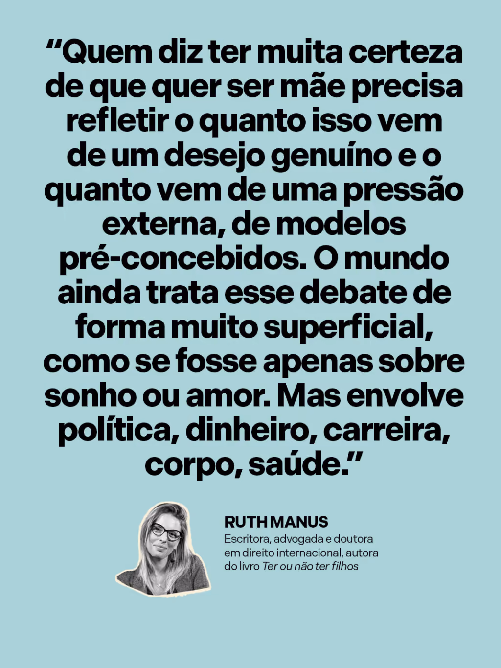 “Quem diz ter muita certeza de que quer ser mãe precisa refletir o quanto isso vem de um desejo genuíno e o quanto vem de uma pressão externa, de modelos pré-concebidos. O mundo ainda trata esse debate de forma muito superficial, como se fosse apenas sobre sonho ou amor. Mas envolve política, dinheiro, carreira, corpo, saúde.”
Ruth Manus
Escritora, advogada e doutora em direito internacional, autora do livro Ter ou não ter filhos