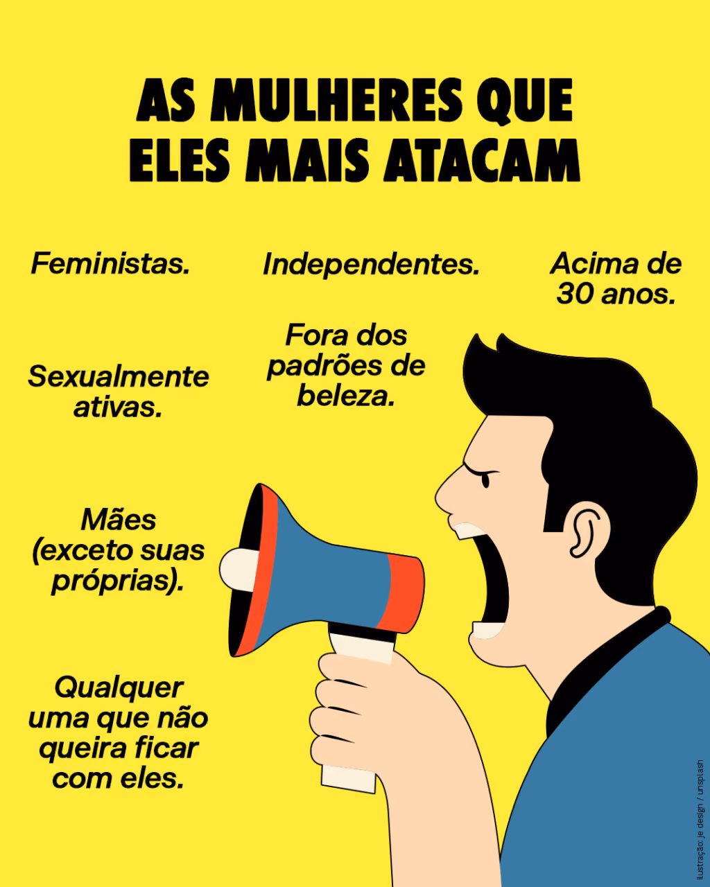 AS MULHERES QUE ELES MAIS ATACAM

. Feministas.
. Independentes.
. Acima de 30 anos.
. Sexualmente ativas.
. Fora dos padrões de beleza.
. Mães (exceto suas próprias).
. Qualquer uma que não queira ficar com eles. 