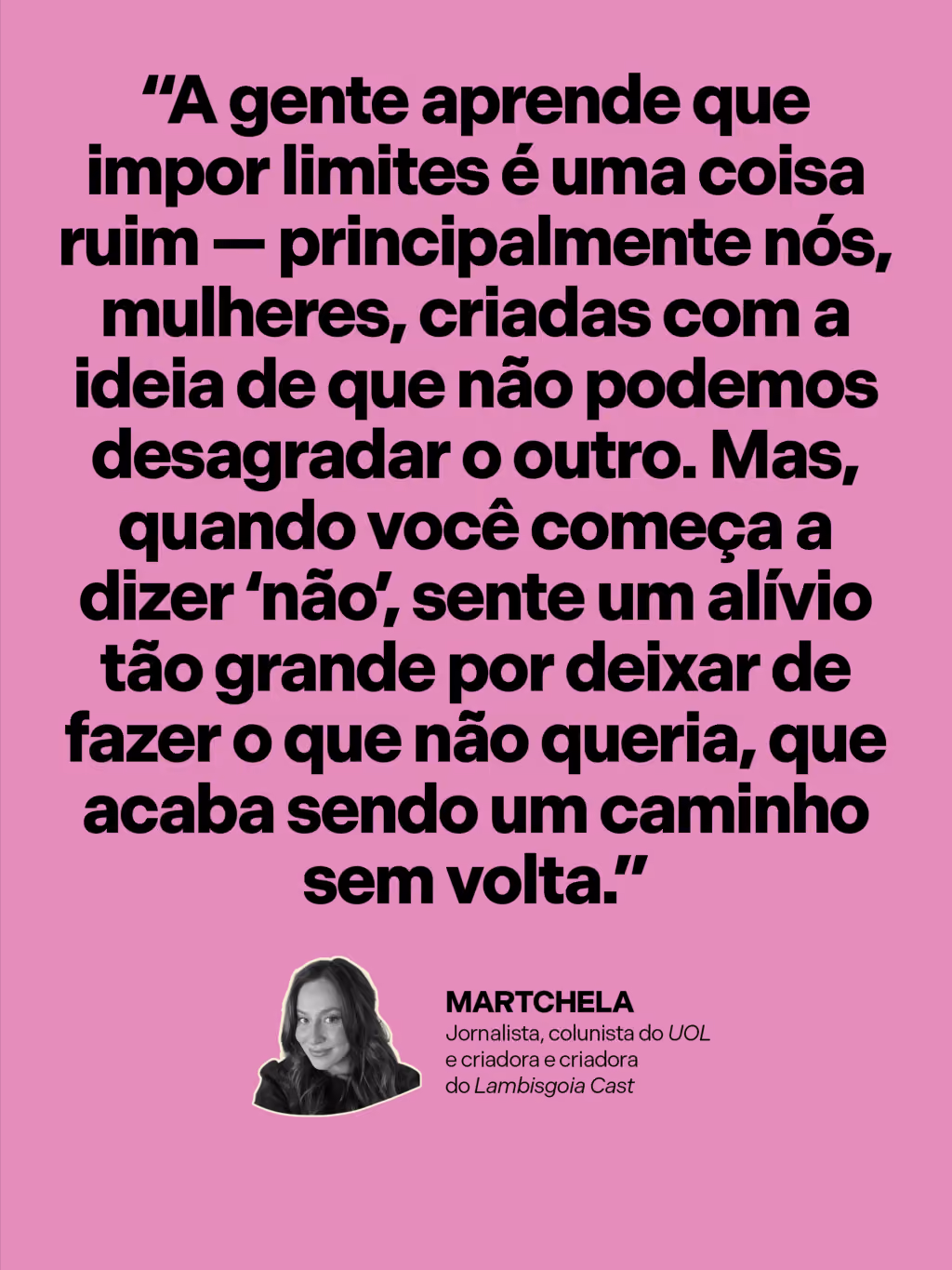 “A gente aprende que impor limites é uma coisa ruim — principalmente nós, mulheres, criadas com a ideia de que não podemos desagradar o outro. Mas, quando você começa a dizer ‘não’, sente um alívio tão grande por deixar de fazer o que não queria, que acaba sendo um caminho sem volta.”
Martchela
Jornalista, colunista do UOL e criadora do Lambisgoia Cast