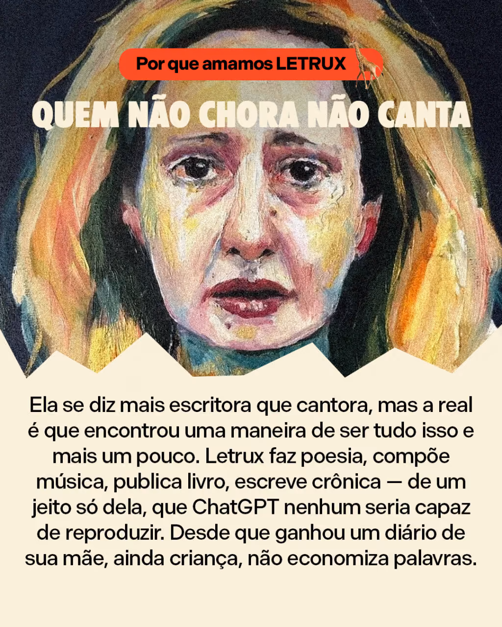 Quem não chora não canta
Ela se diz mais escritora que cantora, mas a real é que encontrou uma maneira de ser tudo isso e mais um pouco. Letrux faz poesia, compõe música, publica livro, escreve crônica — de um jeito só dela, que ChatGPT nenhum seria capaz de reproduzir. Desde que ganhou um diário de sua mãe, ainda criança, não economiza palavras. 
