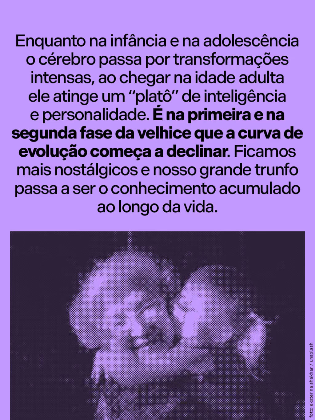 Enquanto na infância e na adolescência o cérebro passa por transformações intensas, ao chegar na idade adulta ele atinge um “platô” de inteligência e personalidade. É na primeira e na segunda fase da velhice que a curva de evolução começa a declinar. Ficamos mais nostálgicos e nosso grande trunfo passa a ser o conhecimento acumulado ao longo da vida.
