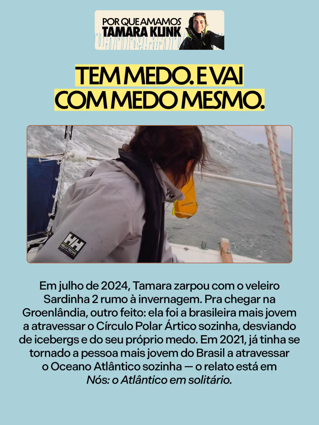 Por que amamos Tamara Klink

Tem medo. E vai com medo mesmo.
Em julho de 2024, Tamara zarpou com o veleiro Sardinha 2 rumo à invernagem. Pra chegar na Groenlândia, outro feito: ela foi a brasileira mais jovem a atravessar o Círculo Polar Ártico sozinha, desviando de icebergs e do seu próprio medo. Em 2021, já tinha se tornado a pessoa mais jovem do Brasil a atravessar o Oceano Atlântico sozinha — o relato está em Nós: o Atlântico em solitário.