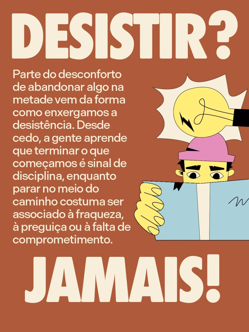 Desistir? Jamais!
Parte do desconforto de abandonar algo na metade vem da forma como enxergamos a desistência. Desde cedo, a gente aprende que terminar o que começamos é sinal de disciplina, enquanto parar no meio do caminho costuma ser associado à fraqueza, à preguiça ou à falta de comprometimento.