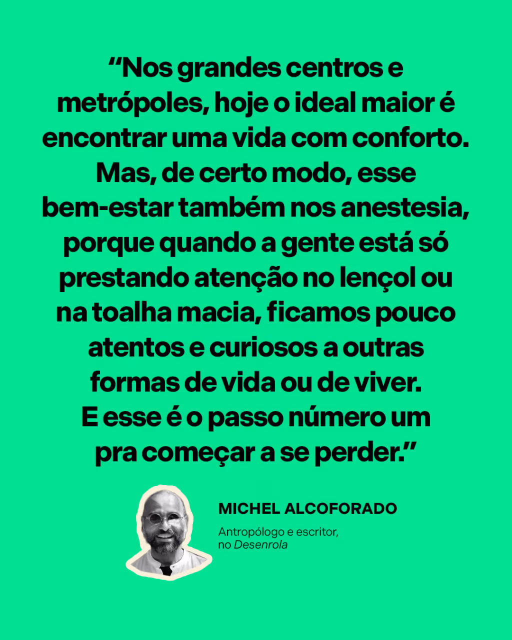 “Nos grandes centros e metrópoles, hoje o ideal maior é encontrar uma vida com conforto. Mas, de certo modo, esse bem-estar também nos anestesia, porque quando a gente está só prestando atenção no lençol ou na toalha macia, ficamos pouco atentos e curiosos a outras formas de vida ou de viver. E esse é o passo número um pra começar a se perder.”
Michel Alcoforado
Antropólogo e escritor, no Desenrola