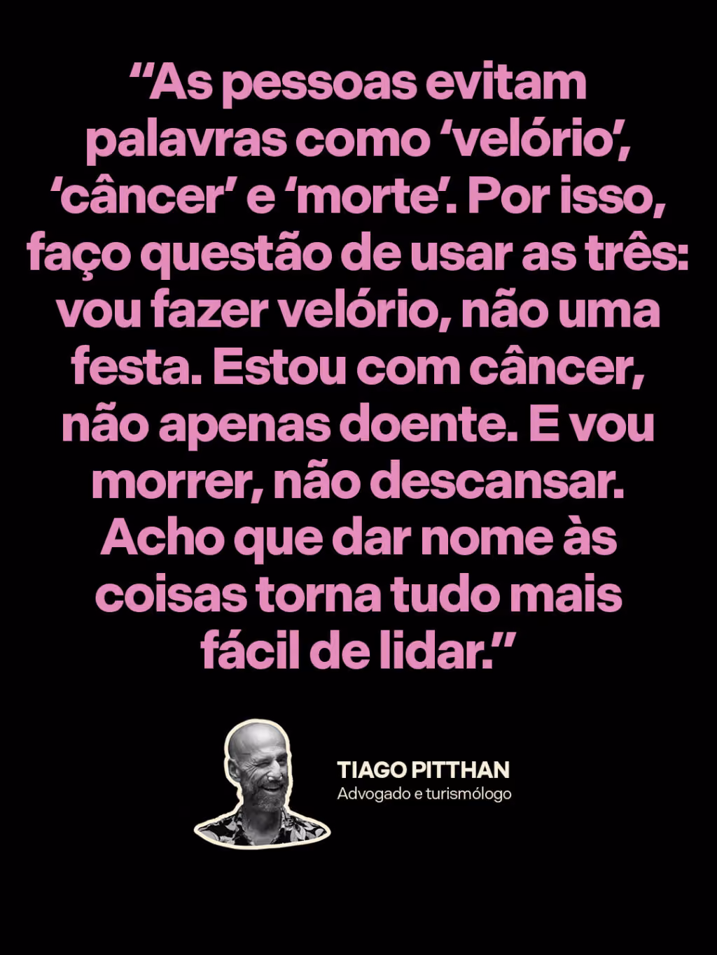 “As pessoas evitam palavras como ‘velório’, ‘câncer’ e ‘morte’. Por isso, faço questão de usar as três: vou fazer velório, não uma festa. Estou com câncer, não apenas doente. E vou morrer, não descansar. Acho que dar nome às coisas torna tudo mais fácil de lidar.”
Tiago Pitthan
Advogado e turismólogo 