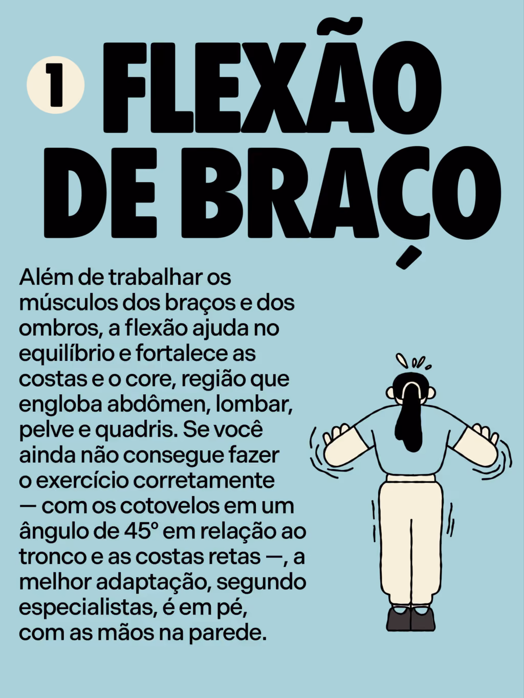 5 exercícios que você precisa fazer pra envelhecer bem
Flexão de braço
Além de trabalhar os músculos dos braços e dos ombros, a flexão ajuda no equilíbrio e fortalece as costas e o core, região que engloba abdômen, lombar, pelve e quadris. Se você ainda não consegue fazer o exercício corretamente — com os cotovelos em um ângulo de 45º em relação ao tronco e as costas retas —, a melhor adaptação, segundo especialistas, é em pé, com as mãos na parede.