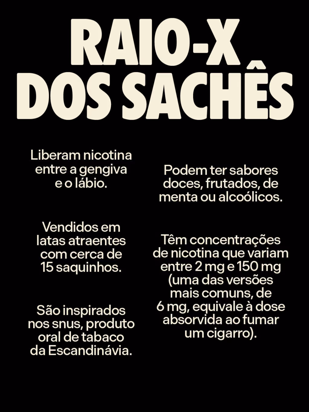Raio-x dos sachês
. Liberam nicotina entre a gengiva e o lábio.
. Podem ter sabores doces, frutados, de menta ou alcoólicos.
. Vendidos em latas atraentes com cerca de 15 saquinhos.
. Têm concentrações de nicotina que variam entre 2 mg e 150 mg (uma das versões mais comuns, de 6 mg, equivale à dose absorvida ao fumar um cigarro) 
. São inspirados nos snus, produto oral de tabaco da Escandinávia.
