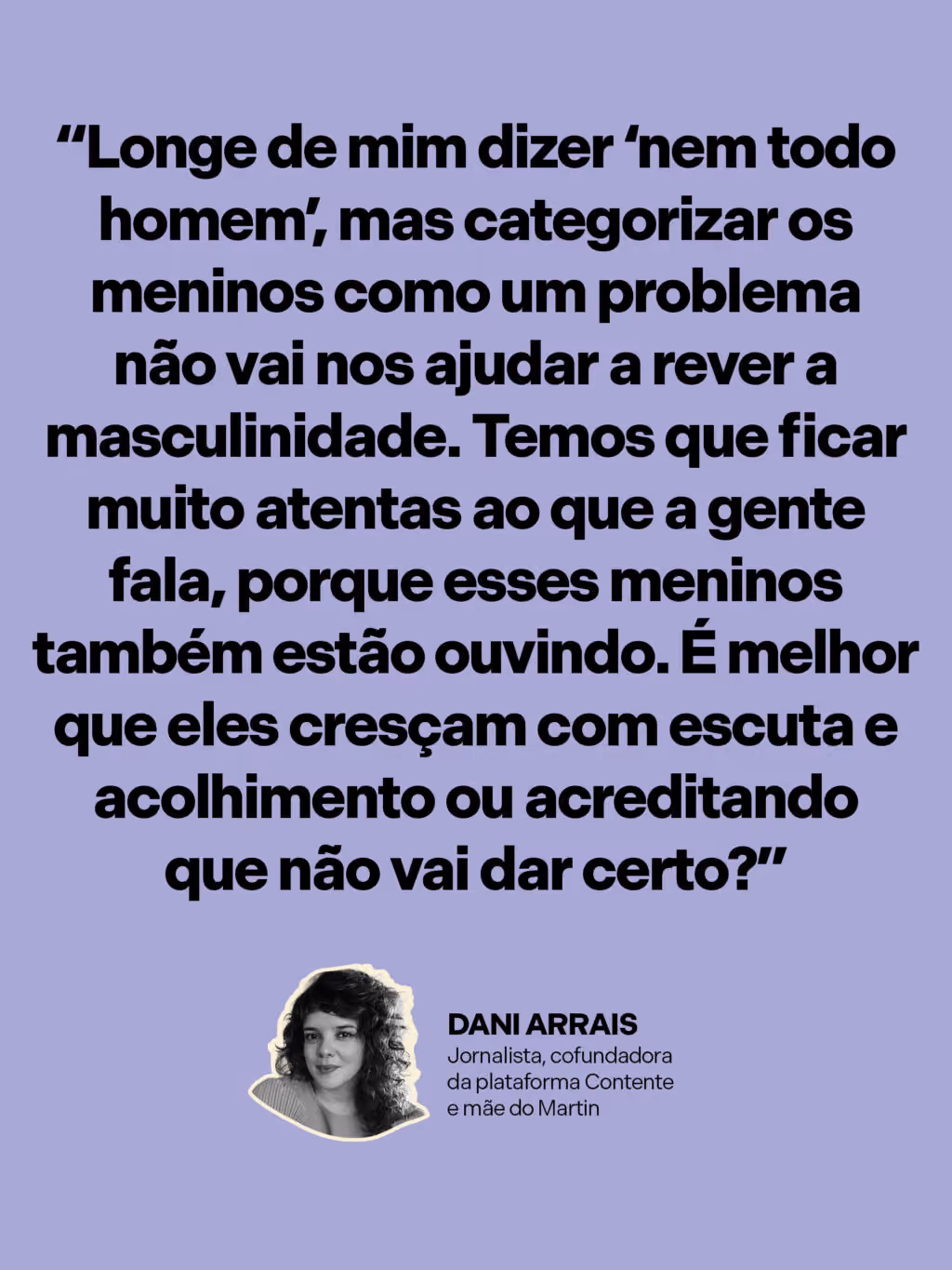 “Longe de mim dizer ‘nem todo homem’, mas categorizar os meninos como um problema não vai nos ajudar a rever a masculinidade. Temos que ficar muito atentas ao que a gente fala, porque esses meninos também estão ouvindo. É melhor que eles cresçam com escuta e acolhimento ou acreditando que não vai dar certo?”
Dani Arrais
Jornalista, cofundadora da plataforma Contente e mãe do Martin