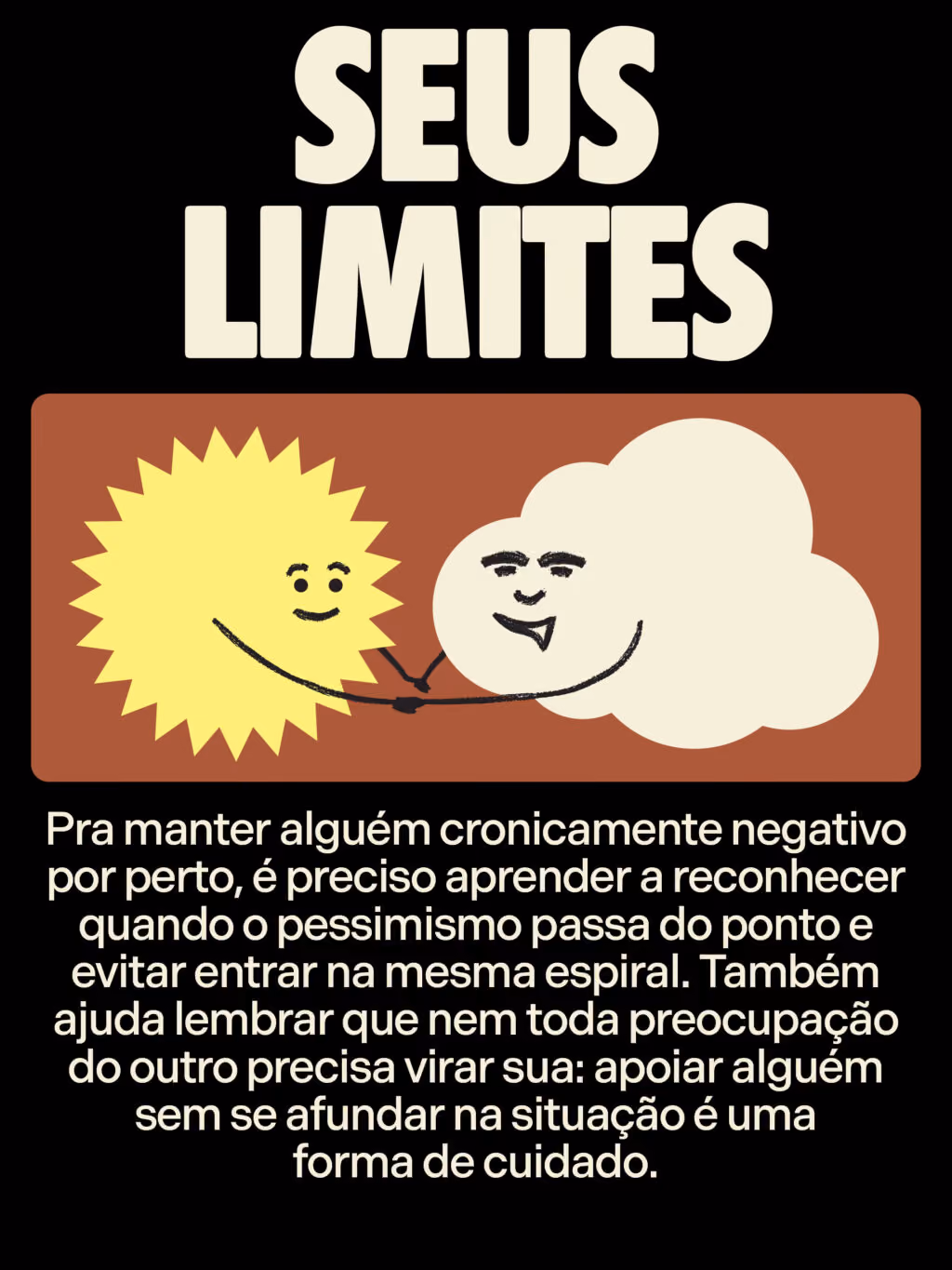 Seus limites
Pra manter alguém cronicamente negativo por perto, é preciso aprender a reconhecer quando o pessimismo passa do ponto e evitar entrar na mesma espiral. Também ajuda lembrar que nem toda preocupação do outro precisa virar sua: apoiar alguém sem se afundar na situação é uma forma de cuidado.