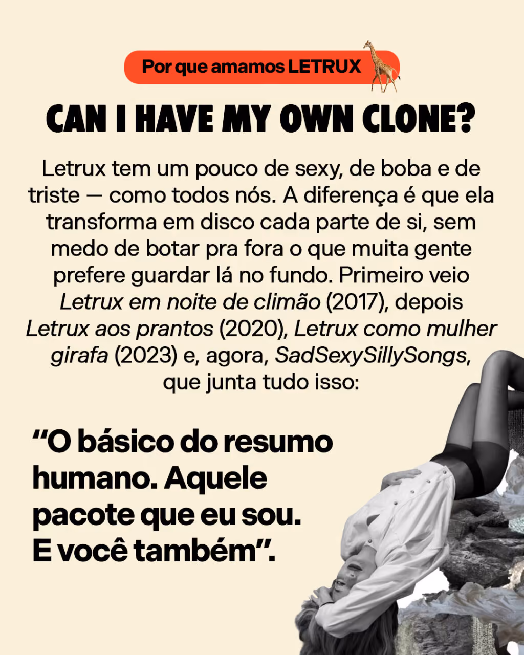 Can I have my own clone?

Letrux tem um pouco de sexy, de boba e de triste — como todos nós. A diferença é que ela transforma em disco cada parte de si, sem medo de botar pra fora o que muita gente prefere guardar lá no fundo. Primeiro veio Letrux em noite de climão (2017), depois Letrux aos prantos (2020), Letrux como mulher girafa (2023) e, agora, SadSexySillySongs, que junta tudo isso: “O básico do resumo humano. Aquele pacote que eu sou. E você também”.