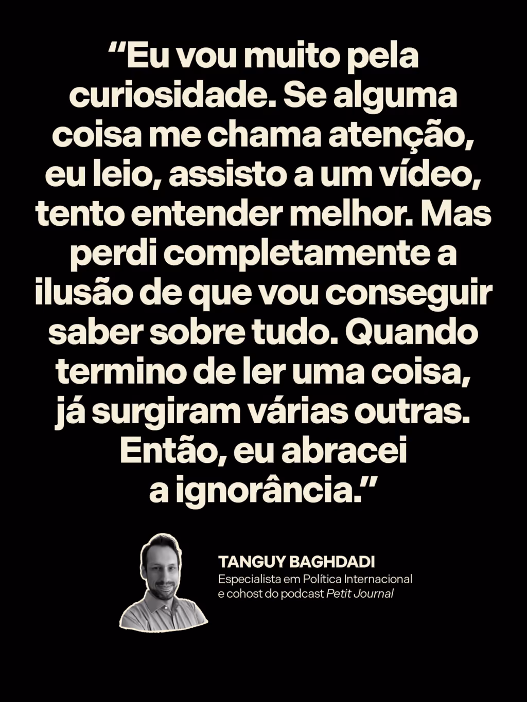 “Eu vou muito pela curiosidade. Se alguma coisa me chama atenção, eu leio, assisto a um vídeo, tento entender melhor. Mas perdi completamente a ilusão de que vou conseguir saber sobre tudo. Quando termino de ler uma coisa, já surgiram várias outras. Então, eu abracei a ignorância.”
Tanguy Baghdadi
Especialista em Política Internacional e cohost do podcast Petit Journal 
