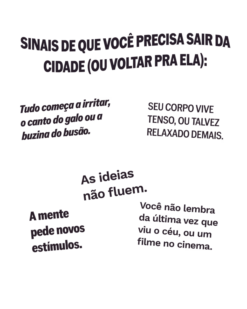 Sinais de que você precisa sair da cidade (ou voltar pra ela):
· Tudo começa a irritar, o canto do galo ou a buzina do busão.
· As ideias não fluem.
· Seu corpo vive tenso, ou talvez relaxado demais.
· Você não lembra da última vez que viu o céu, ou um filme no cinema.
· A mente pede novos estímulos.