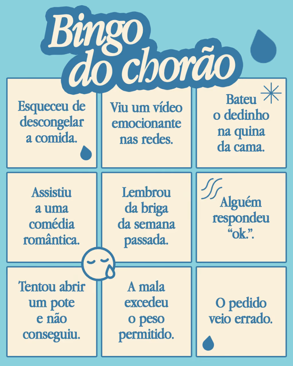 Bingo do chorão
Marque se alguma dessas situações já te deixou aos prantos:
. Esqueceu de descongelar a comida.
. Viu um vídeo emocionante nas redes.
. Bateu o dedinho na quina da cama.
. Assistiu a uma comédia romântica.
. Lembrou da briga da semana passada.
. Alguém respondeu “ok.”.
. Tentou abrir um pote e não conseguiu.
. A mala excedeu o peso permitido.
. O pedido veio errado.