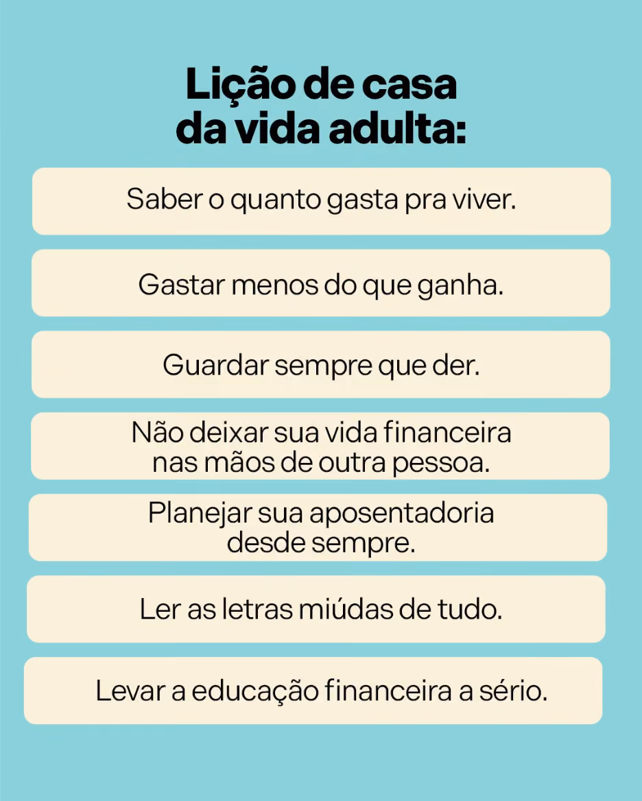 Lições de casa da vida adulta:
·  	Saber o quanto gasta pra viver.
·  	Gastar menos do que ganha.
·  	Guardar sempre que der.
·  	Não deixar sua vida financeira nas mãos de outra pessoa.
·  	Planejar sua aposentadoria desde sempre.
·  	Ler as letras miúdas de tudo.
·  	Levar a educação financeira a sério.
