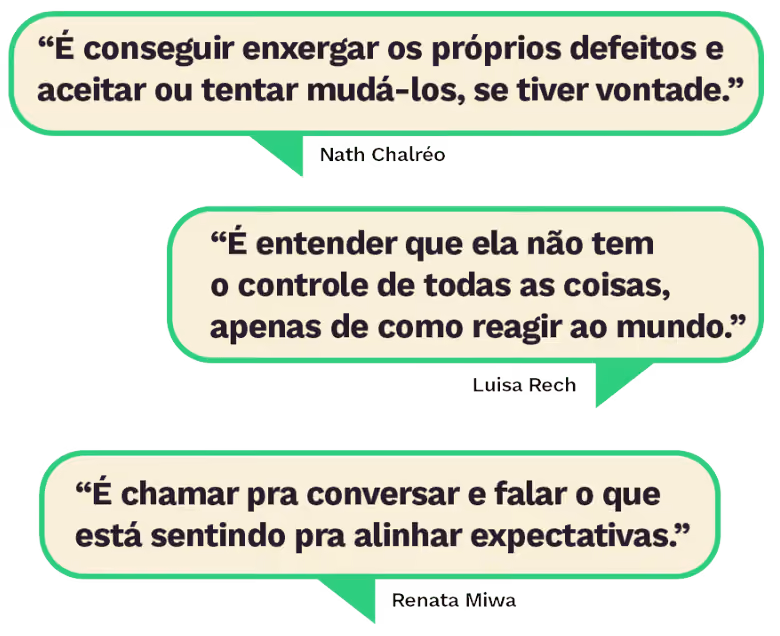 “É conseguir enxergar os próprios defeitos e aceitar ou tentar mudá-los, se tiver vontade.” Nath Chalréo “É entender que ela não tem o controle de todas as coisas, apenas de como reagir ao mundo.” Luisa Rech “É chamar pra conversar e falar o que está sentindo pra alinhar expectativas.” Renata Miwa