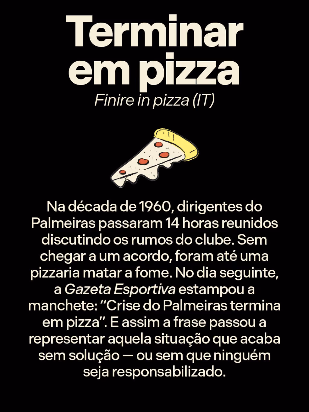 Terminar em pizza
Finire in pizza (IT)
Na década de 1960, dirigentes do Palmeiras passaram 14 horas reunidos discutindo os rumos do clube. Sem chegar a um acordo, foram até uma pizzaria matar a fome. No dia seguinte, a Gazeta Esportiva estampou a manchete: “Crise do Palmeiras termina em pizza”. E assim a frase passou a representar aquela situação que acaba sem solução — ou sem que ninguém seja responsabilizado.