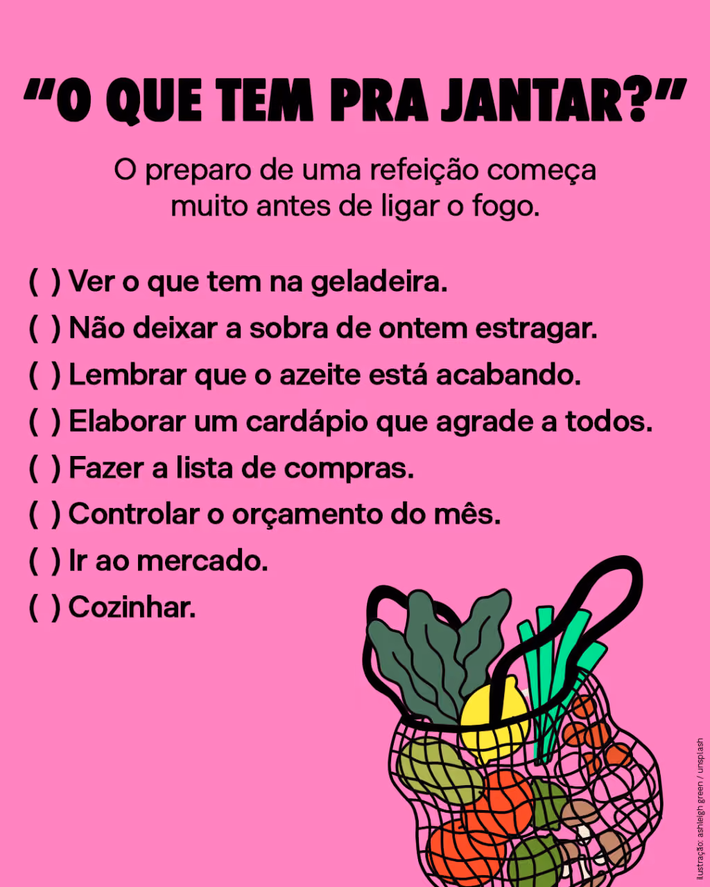 “O que tem pra jantar?”
O preparo de uma refeição começa muito antes de ligar o fogo.

(  ) Ver o que tem na geladeira.
(  ) Não deixar a sobra de ontem estragar.
(  ) Lembrar que o azeite está acabando.
(  ) Elaborar um cardápio que agrade a todos.
(  ) Fazer a lista de compras.
(  ) Controlar o orçamento do mês.
(  ) Ir ao mercado.
(  ) Cozinhar.
