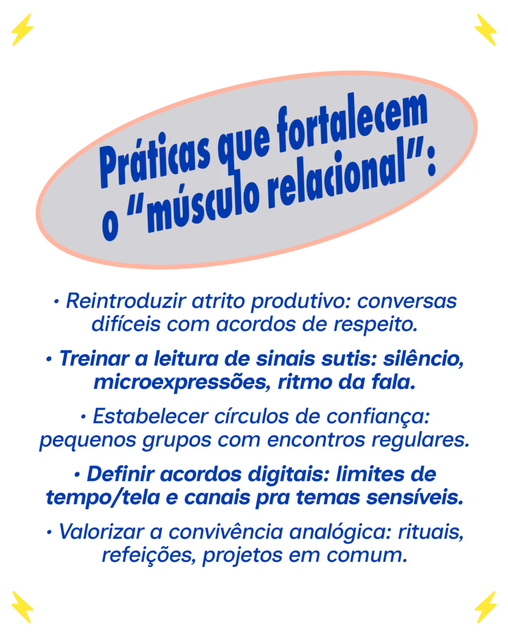 Práticas que fortalecem a inteligência relacional:
• Reintroduzir atrito produtivo: conversas difíceis com acordos de respeito.
• Treinar a leitura de sinais sutis: silêncio, microexpressões, ritmo da fala.
• Estabelecer círculos de confiança: pequenos grupos com encontros regulares.
• Definir acordos digitais: limites de tempo/tela e canais pra temas sensíveis.
• Valorizar a convivência analógica: rituais, refeições, projetos em comum.