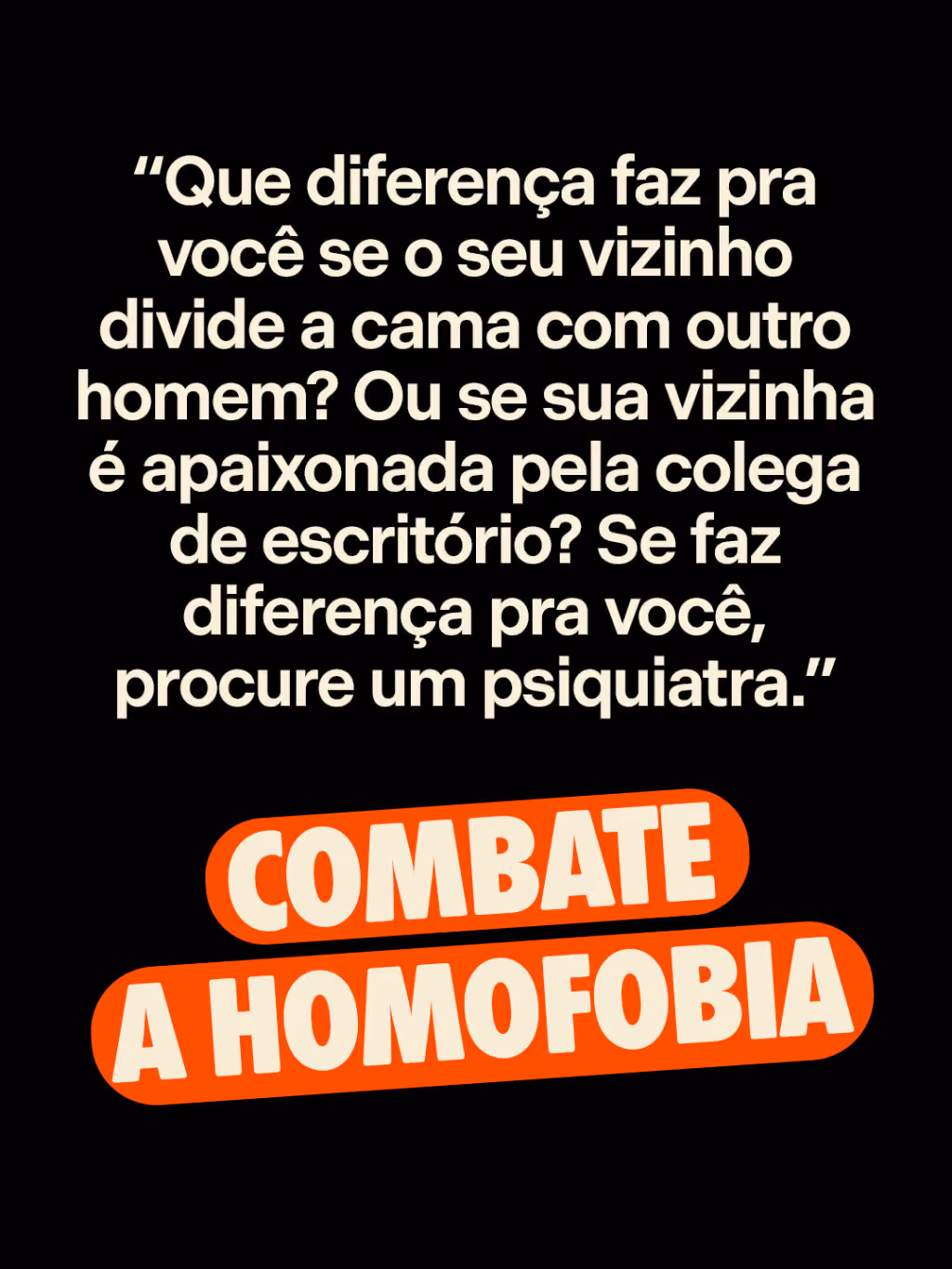 Combate a homofobia
“Que diferença faz pra você se o seu vizinho divide a cama com outro homem? Ou se sua vizinha é apaixonada pela colega de escritório? Se faz diferença pra você, procure um psiquiatra.”