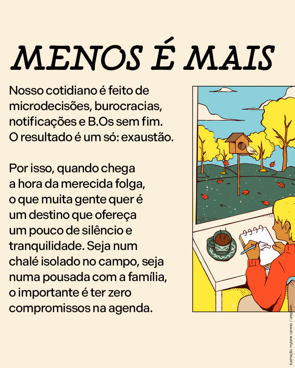 Menos é mais
Nosso cotidiano é feito de microdecisões, burocracias, notificações e B.Os sem fim. O resultado é um só: exaustão. 

Por isso, quando chega a hora da merecida folga, o que muita gente quer é um destino que ofereça um pouco de silêncio e tranquilidade. Seja num chalé isolado no campo, seja numa pousada com a família, o importante é ter zero compromissos na agenda.
