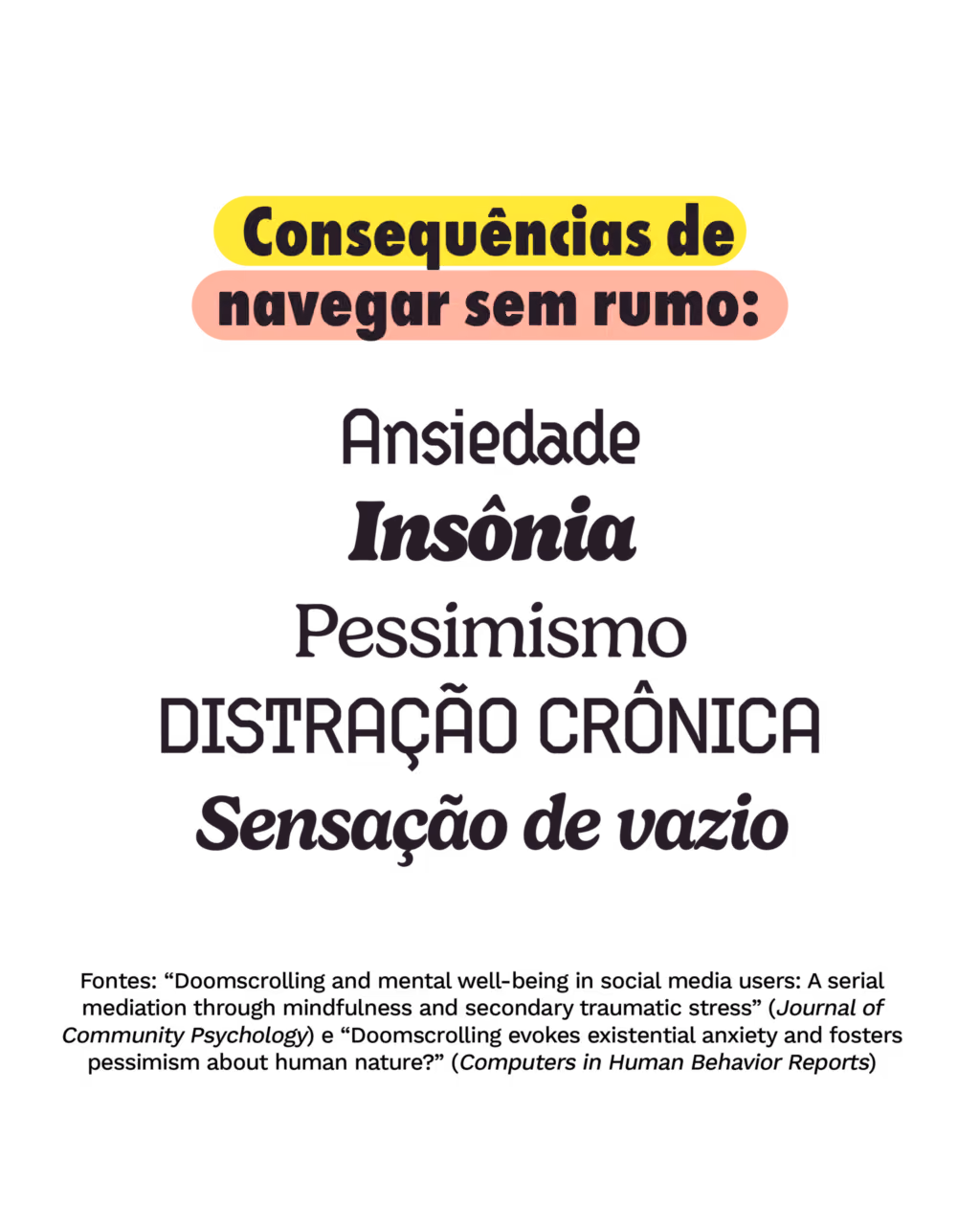 Consequências de navegar sem rumo:
Ansiedade
Insônia
Pessimismo
Distração crônica
Sensação de vazio
Fontes: “Doomscrolling and mental well-being in social media users: A serial mediation through mindfulness and secondary traumatic stress” (Journal of Community Psychology) e “Doomscrolling evokes existential anxiety and fosters pessimism about human nature?” (Computers in Human Behavior Reports)