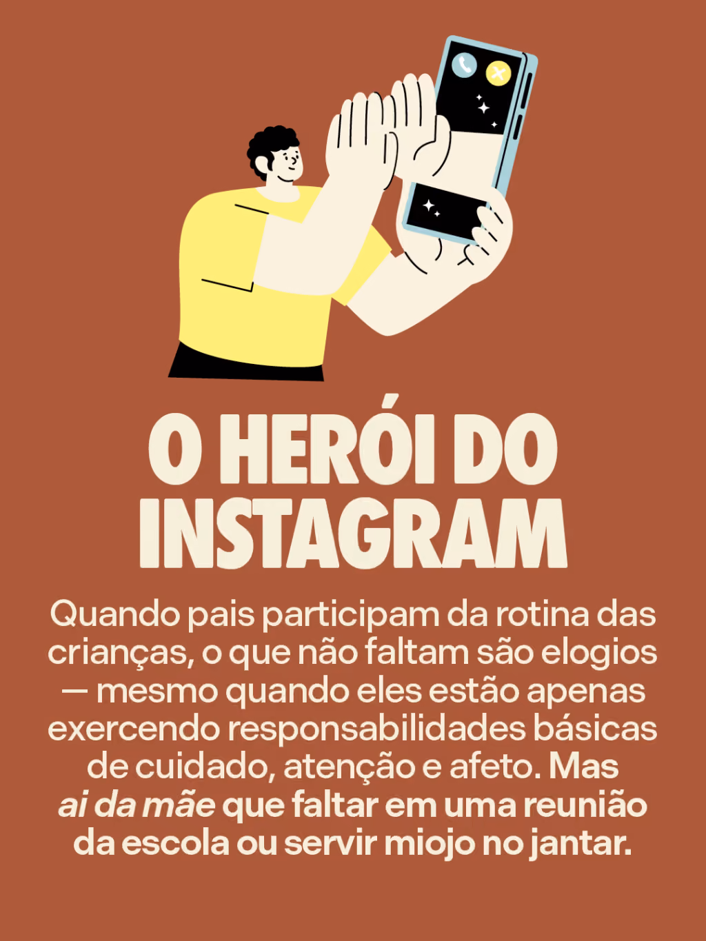O herói do Instagram
Quando pais participam da rotina das crianças, o que não faltam são elogios — mesmo quando eles estão apenas exercendo responsabilidades básicas de cuidado, atenção e afeto. Mas ai da mãe que faltar em uma reunião da escola ou servir miojo no jantar. 
