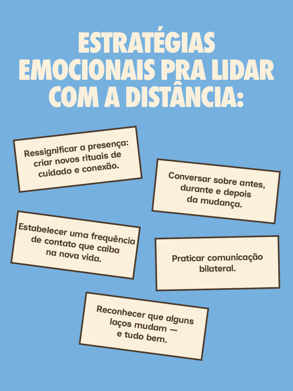 Estratégias emocionais pra lidar com a distância:
Ressignificar a presença: criar novos rituais de cuidado e conexão.
Conversar sobre antes, durante e depois da mudança.
Estabelecer uma frequência de contato que caiba na nova vida.
Praticar comunicação bilateral.
Reconhecer que alguns laços mudam — e tudo bem.
