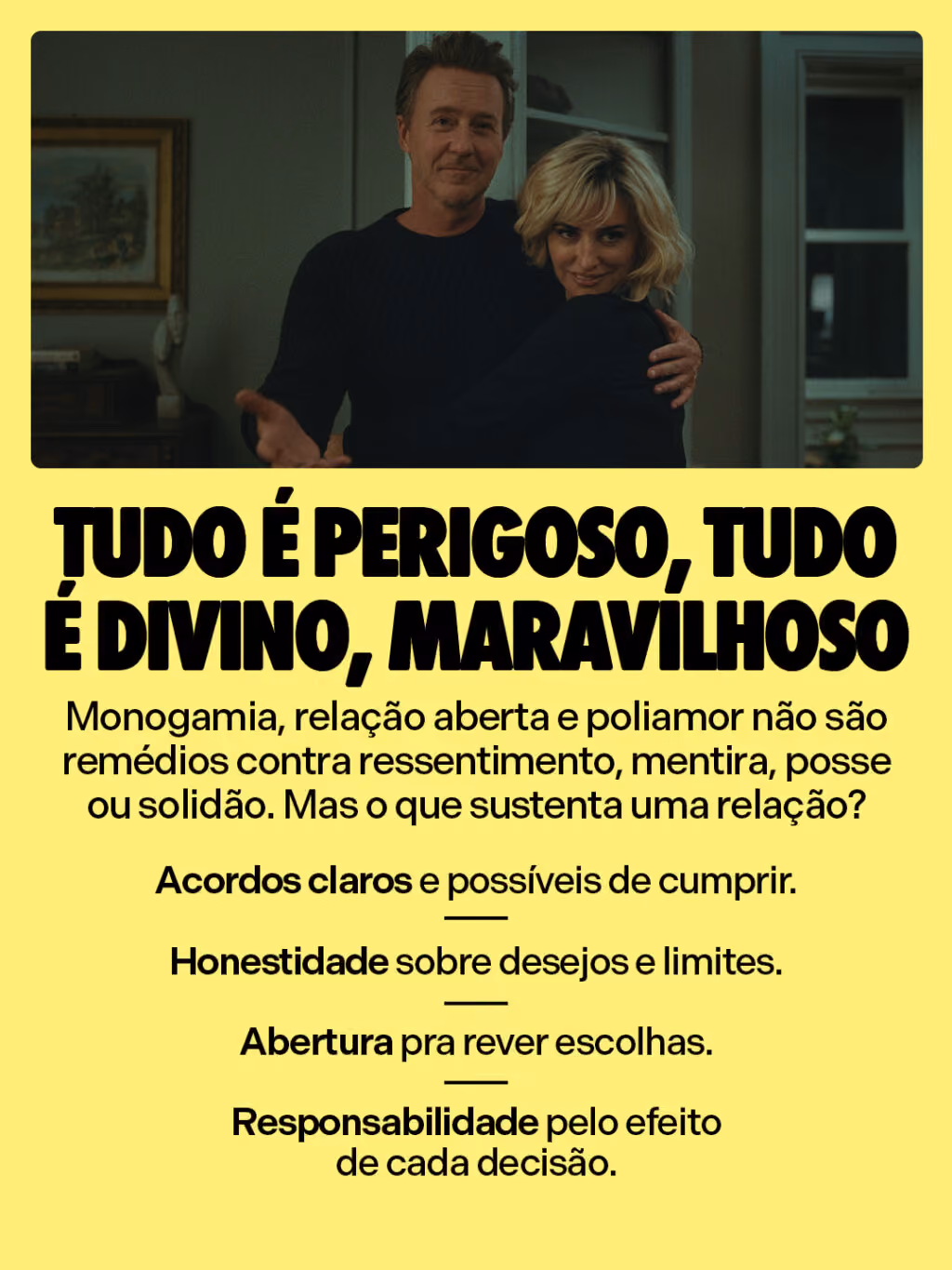 Tudo é perigoso, tudo é divino, maravilhoso 

Monogamia, relação aberta e poliamor não são remédios contra ressentimento, mentira, posse ou solidão. Mas o que sustenta uma relação?

• Acordos claros e possíveis de cumprir.
• Honestidade sobre desejos e limites.
• Abertura pra rever escolhas.
• Responsabilidade pelo efeito de cada decisão.
