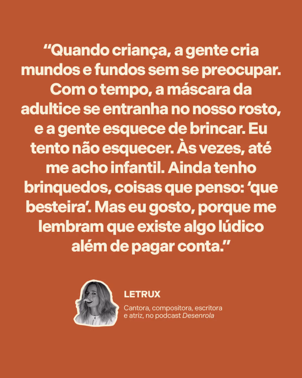 Não deixe a criatividade morrer
“Quando criança, a gente cria mundos e fundos sem se preocupar. Com o tempo, a máscara da adultice se entranha no nosso rosto, e a gente esquece de brincar. Eu tento não esquecer. Às vezes, até me acho infantil. Ainda tenho brinquedos, coisas que penso: ‘que besteira’. Mas eu gosto, porque me lembram que existe algo lúdico além de pagar conta.”
Letrux
Cantora, compositora, escritora e atriz, no podcast Desenrola