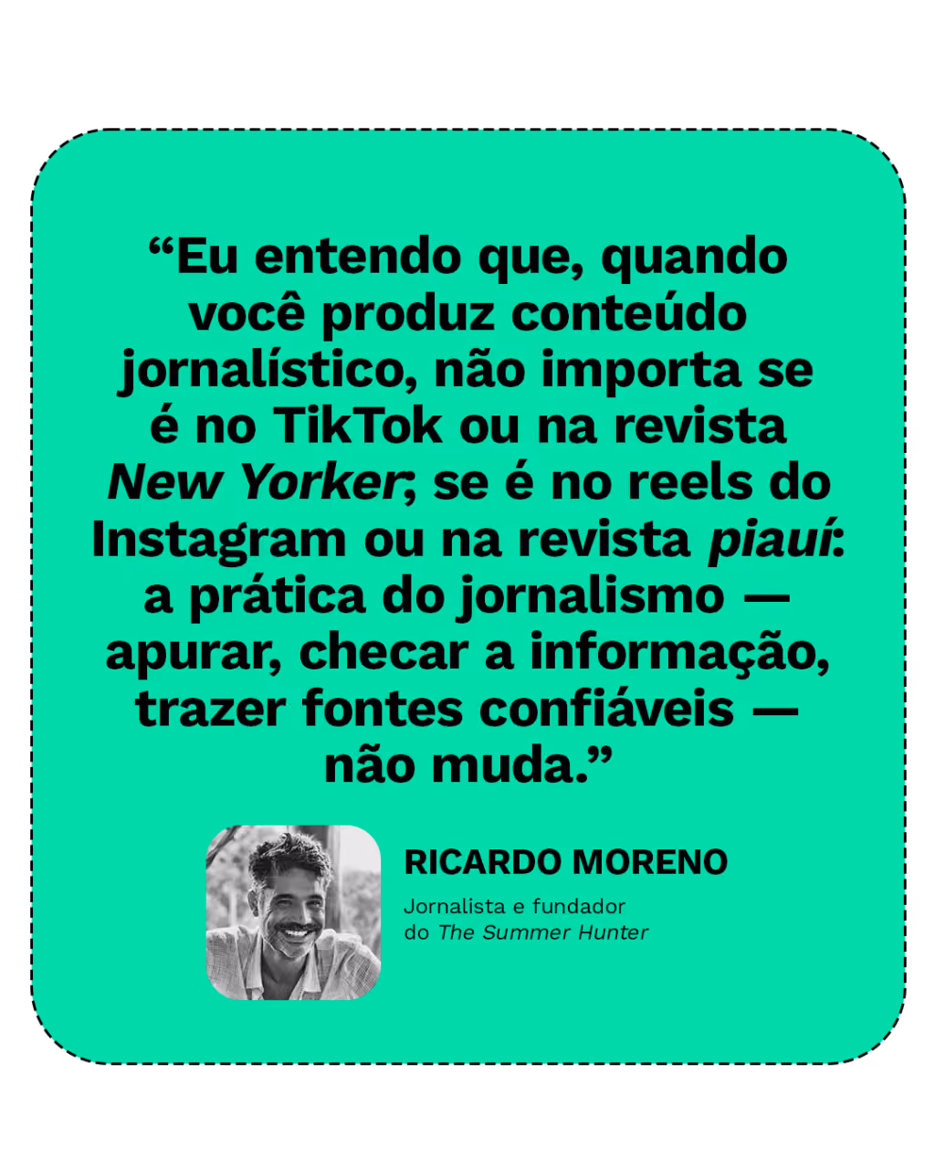 “Eu entendo que, quando você produz conteúdo jornalístico, não importa se é no TikTok ou na New Yorker; se é no reels do Instagram ou na piauí: a prática do jornalismo — apurar, checar a informação, trazer fontes confiáveis — não muda.”
Ricardo Moreno
Jornalista e fundador do The Summer Hunter