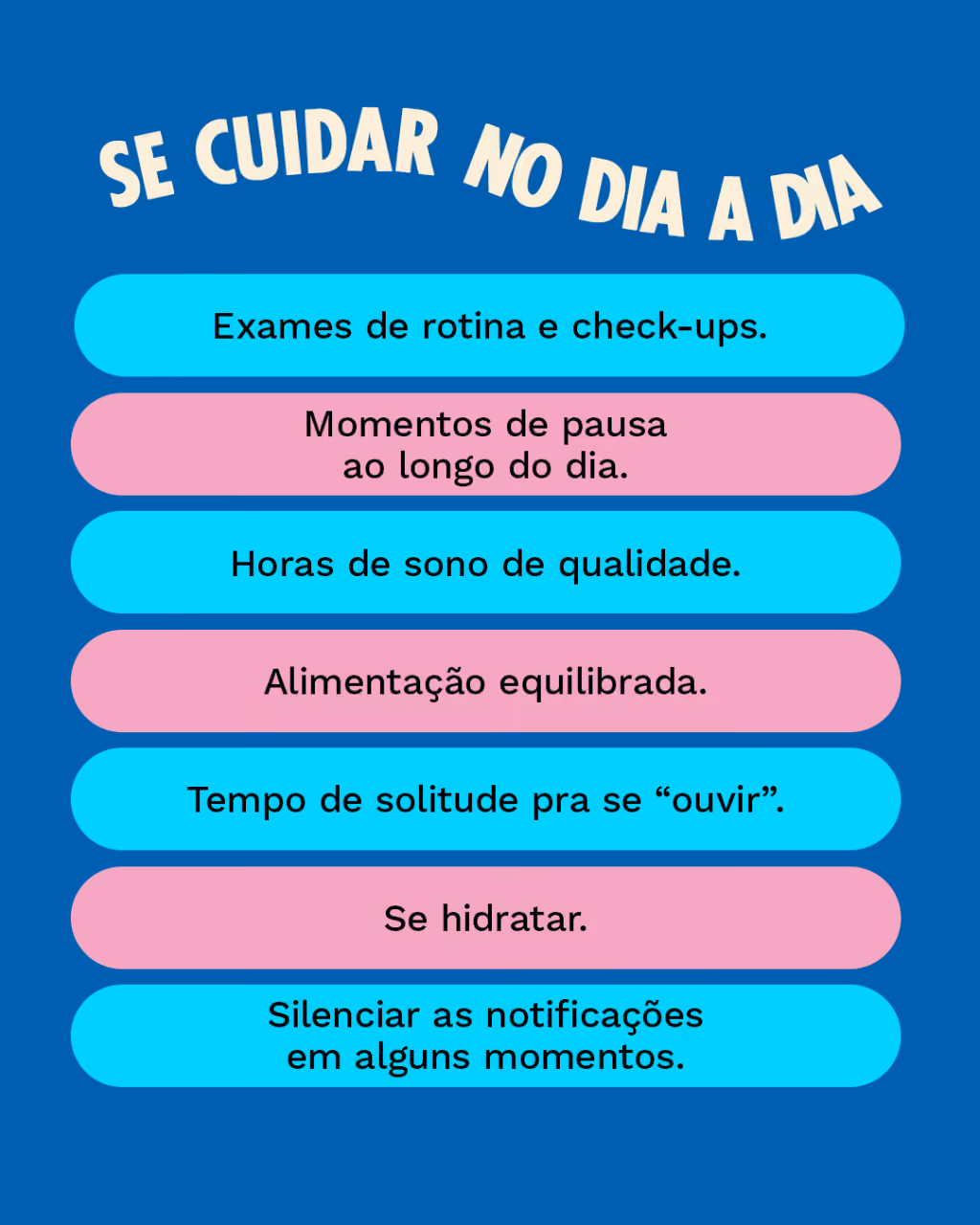 Se cuidar no dia a dia:
- Exames de rotina e check-ups.
- Momentos de pausa ao longo do dia.
- Horas de sono de qualidade.
- Alimentação equilibrada.
-Tempo de solitude pra se “ouvir”.
- Se hidratar.
- Silenciar as notificações em alguns momentos.