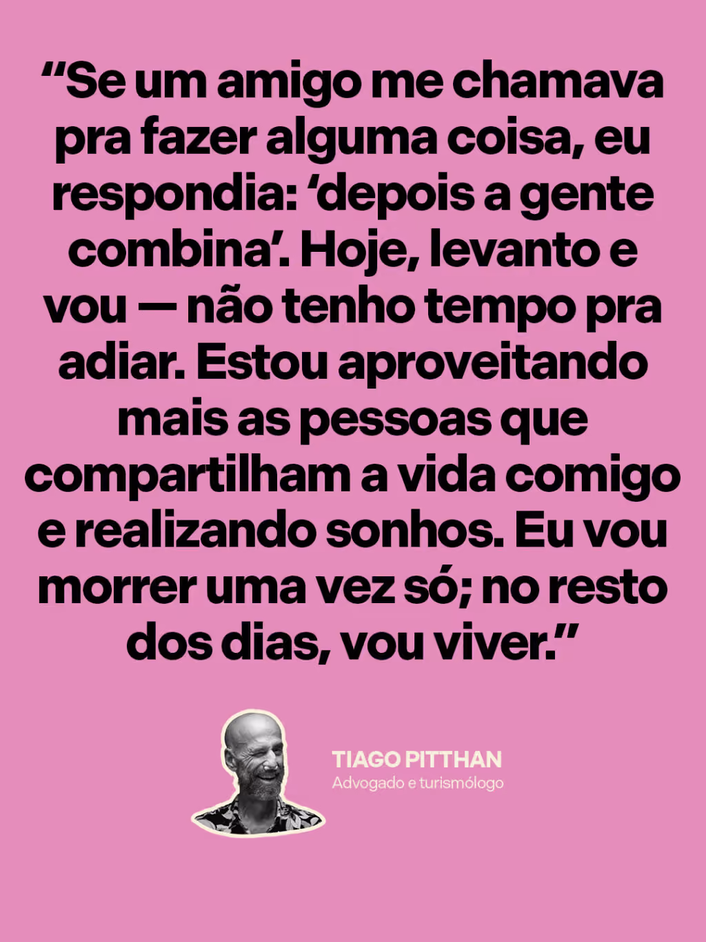 Aceitar a morte pra celebrar a vida

“Se um amigo me chamava pra fazer alguma coisa, eu respondia: ‘depois a gente combina’. Hoje, levanto e vou — não tenho tempo pra adiar. Estou aproveitando mais as pessoas que compartilham a vida comigo e realizando sonhos. Eu vou morrer uma vez só; no resto dos dias, vou viver.”
Tiago Pitthan
Advogado e turismólogo 
