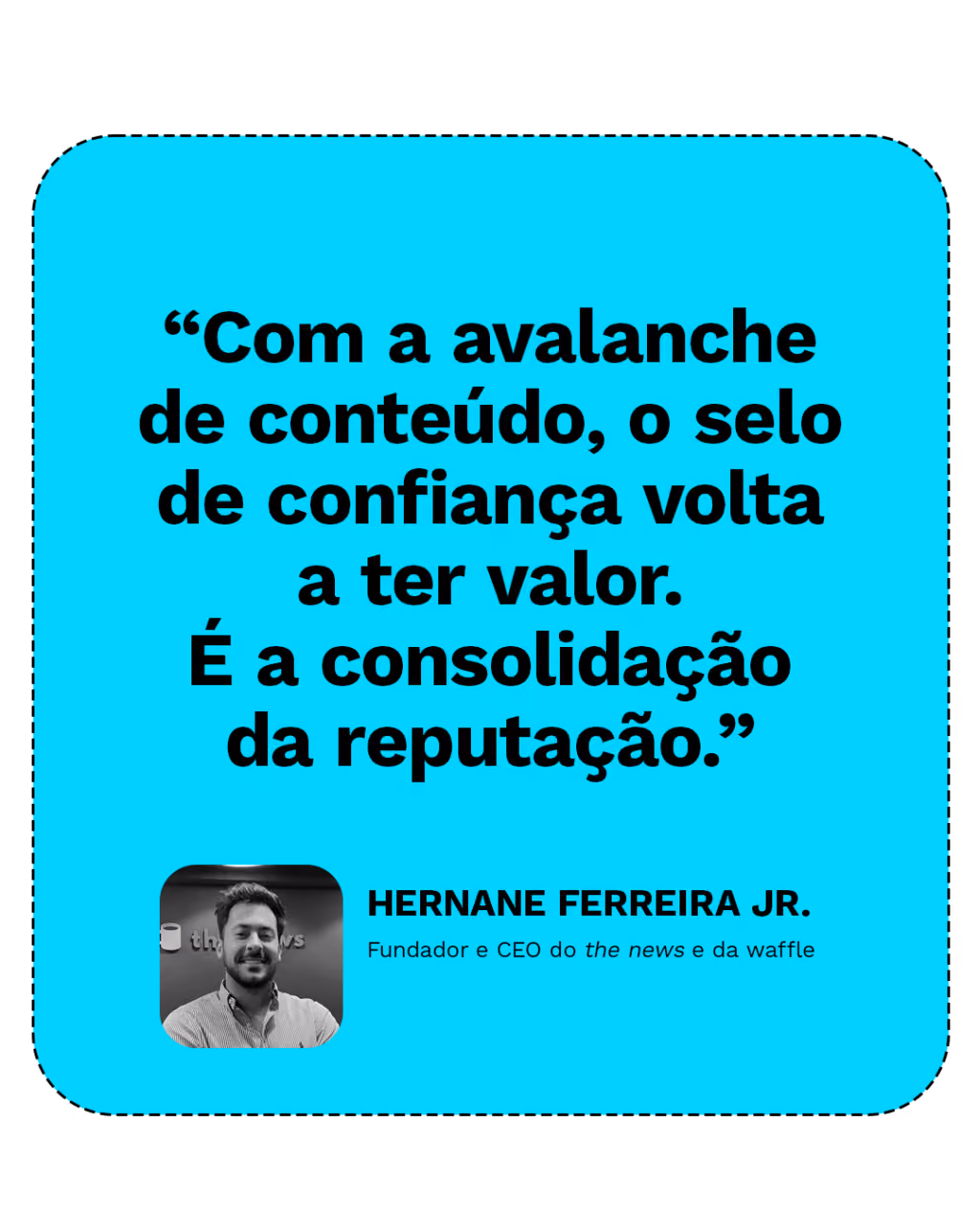 “Com a avalanche de conteúdo, o selo de confiança volta a ter valor. É a consolidação da reputação.”
Hernane Ferreira Jr.
Fundador e CEO do the news e da waffle