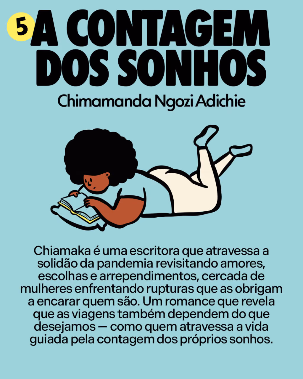 5. A contagem dos sonhos
Chimamanda Ngozi Adichie

Chiamaka é uma escritora que atravessa a solidão da pandemia revisitando amores, escolhas e arrependimentos, cercada de mulheres enfrentando rupturas que as obrigam a encarar quem são. Um romance que revela que as viagens também dependem do que desejamos — como quem atravessa a vida guiada pela contagem dos próprios sonhos.
