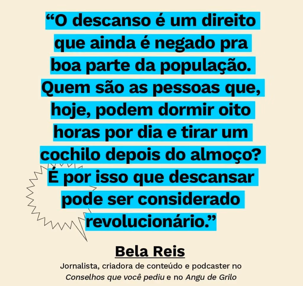 Frase sobre dormir mal: “O descanso é um direito que ainda é negado pra boa parte da população. Quem são as pessoas que, hoje, podem dormir oito horas por dia e tirar um cochilo depois do almoço? É por isso que descansar pode ser considerado revolucionário.” - Bela Reis
