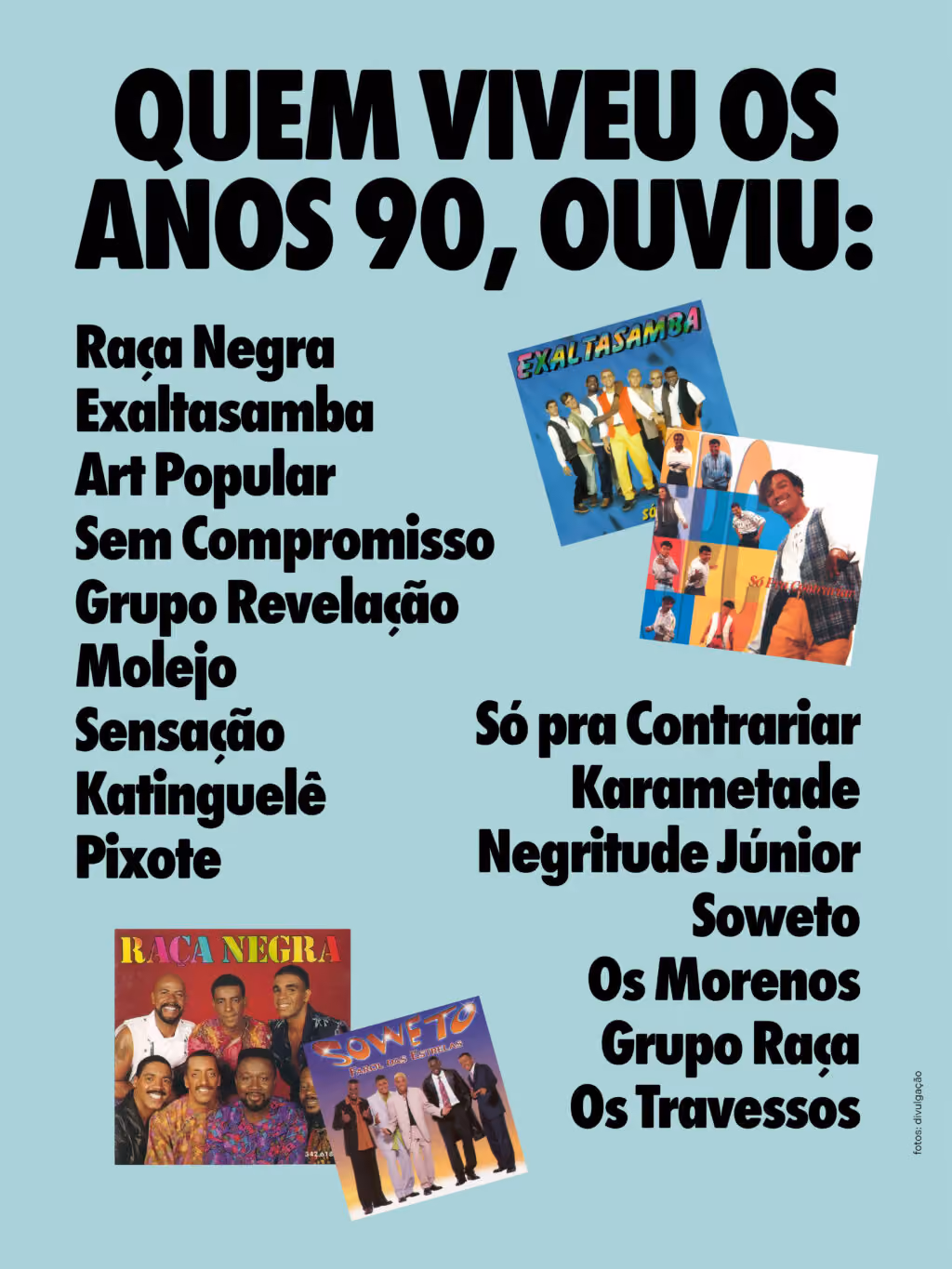 Quem viveu os anos 90, ouviu:
Raça Negra
Exaltasamba
Art Popular
Sem Compromisso
Grupo Revelação
Molejo
Sensação
Katinguelê
Pixote
Só pra Contrariar
Karametade
Negritude Júnior
Soweto
Os Morenos
Grupo Raça
Os Travessos