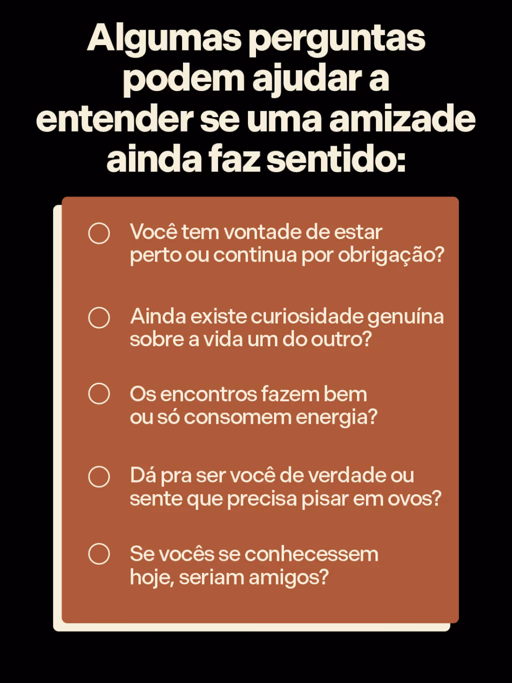 Algumas perguntas podem ajudar a entender se uma amizade ainda faz sentido:
. Você tem vontade de estar perto ou continua por obrigação?
. Ainda existe curiosidade genuína sobre a vida um do outro?
. Os encontros fazem bem ou só consomem energia?
. Dá pra ser você de verdade ou sente que precisa pisar em ovos?
. Se vocês se conhecessem hoje, seriam amigos?
