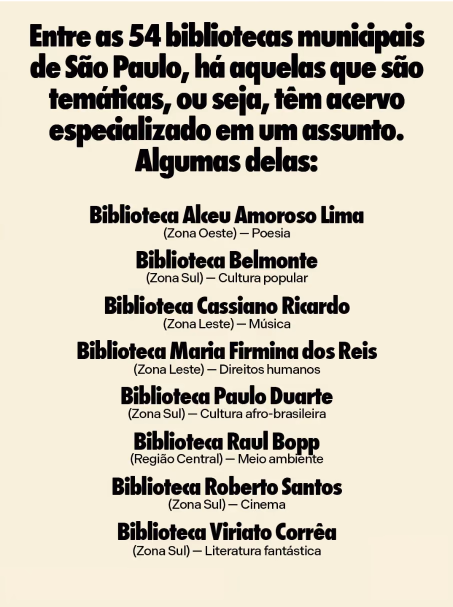 Entre as 54 bibliotecas municipais de São Paulo, há aquelas que são temáticas, ou seja, têm acervo especializado em um assunto. Algumas delas:
Biblioteca Alceu Amoroso Lima (Zona Oeste) — Poesia
Biblioteca Belmonte (Zona Sul) — Cultura popular
Biblioteca Cassiano Ricardo (Zona Leste) — Música
Biblioteca Maria Firmina dos Reis (Zona Leste) — Direitos humanos
Biblioteca Paulo Duarte (Zona Sul) — Cultura afro-brasileira
Biblioteca Raul Bopp (Região Central) — Meio ambiente
Biblioteca Roberto Santos (Zona Sul) — Cinema
Biblioteca Viriato Corrêa (Zona Sul) — Literatura fantástica