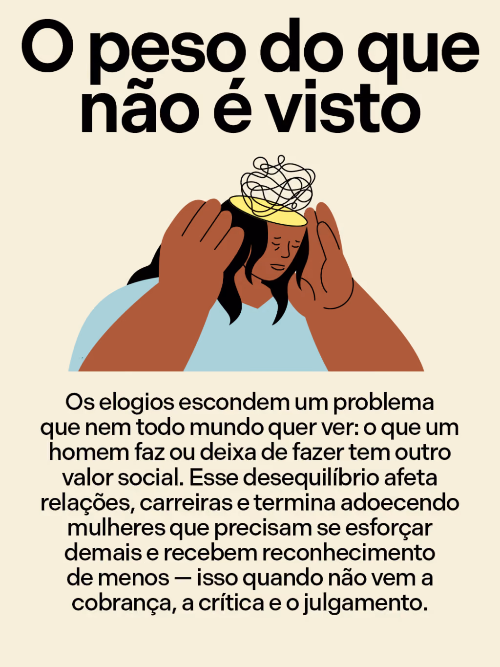 O peso do que não é visto 
Os elogios escondem um problema que nem todo mundo quer ver: o que um homem faz ou deixa de fazer tem outro valor social. Esse desequilíbrio afeta relações, carreiras e termina adoecendo mulheres que precisam se esforçar demais e recebem reconhecimento de menos — isso quando não vem a cobrança, a crítica e o julgamento. 
