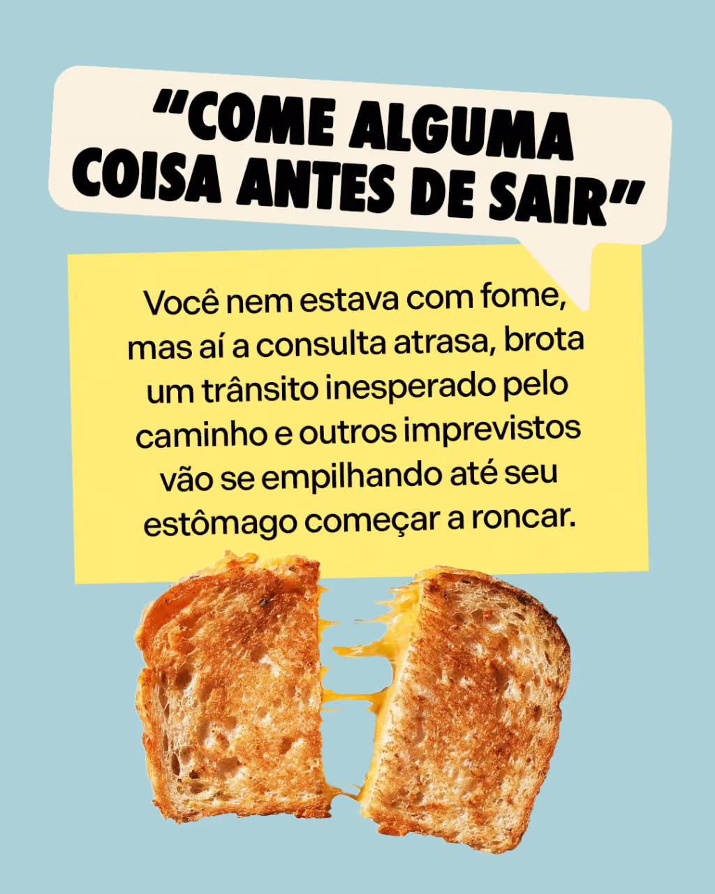 Sua mãe avisou

“Come alguma coisa antes de sair”
Você nem estava com fome, mas aí a consulta atrasa, brota um trânsito inesperado pelo caminho e outros imprevistos vão se empilhando até seu estômago começar a roncar.
