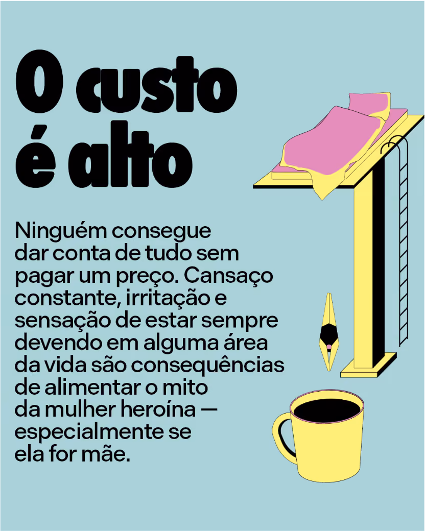 O custo é alto
Ninguém consegue dar conta de tudo sem pagar um preço. Cansaço constante, irritação e sensação de estar sempre devendo em alguma área da vida são consequências de alimentar o mito da mulher heroína — especialmente se ela for mãe.
