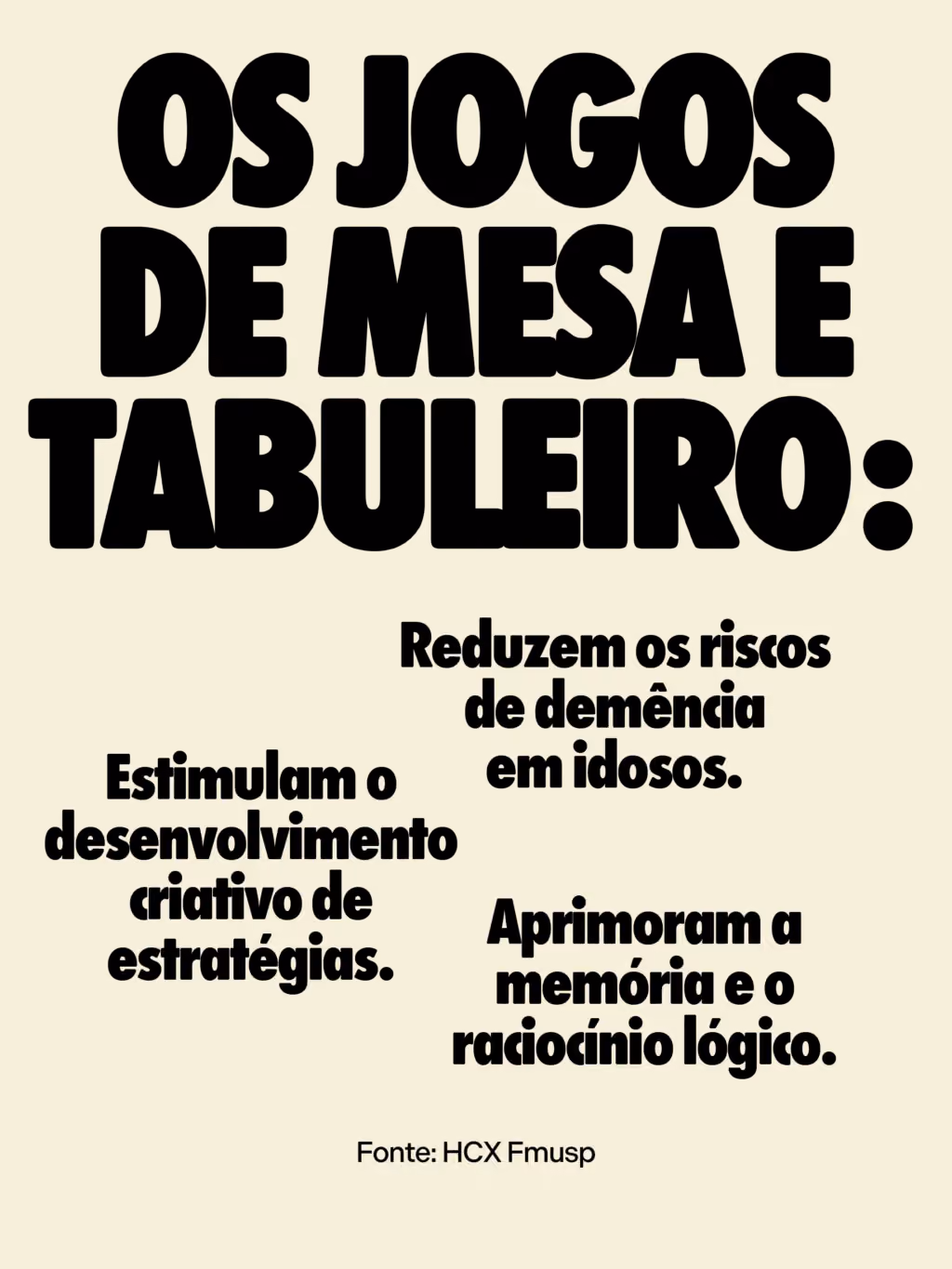 Os jogos de mesa e tabuleiro:
. Aprimoram a memória e o raciocínio lógico.
. Reduzem os riscos de demência em idosos.
. Estimulam o desenvolvimento criativo de estratégias.
Fonte: HCX Fmusp