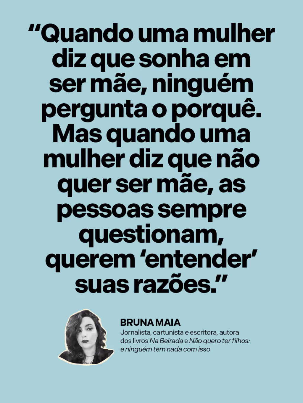 “Quando uma mulher diz que sonha em ser mãe, ninguém pergunta o porquê. Mas quando uma mulher diz que não quer ser mãe, as pessoas sempre questionam, querem ‘entender’ suas razões.”
Bruna Maia
Jornalista, cartunista e escritora, autora dos livros Na Beirada e Não quero ter filhos: e ninguém tem nada com isso