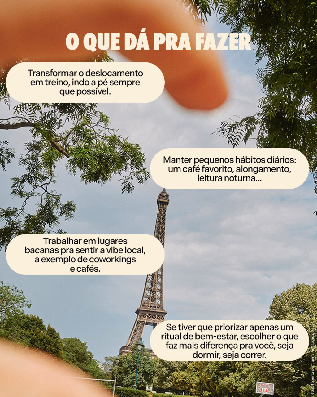 O que dá pra fazer
· Transformar o deslocamento em treino, indo a pé sempre que possível.
· Manter pequenos hábitos diários: um café favorito, alongamento, leitura noturna...
· Trabalhar em lugares bacanas pra sentir a vibe local, a exemplo de coworkings e cafés.
· Se tiver que priorizar apenas um ritual de bem-estar, escolher o que faz mais diferença pra você, seja dormir, seja correr.
