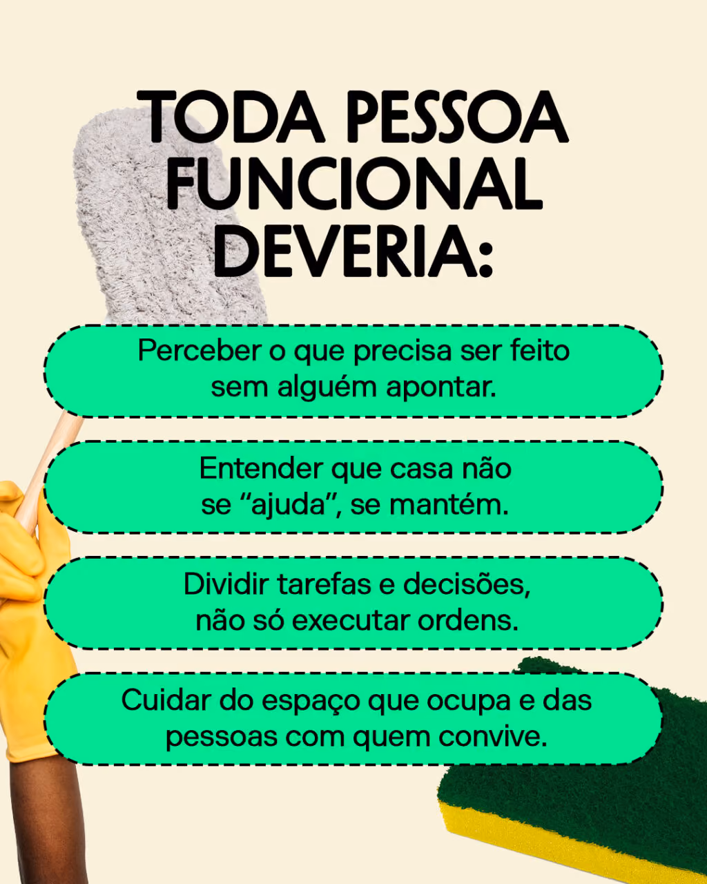 Toda pessoa funcional deveria:
. Perceber o que precisa ser feito sem alguém apontar.
. Entender que casa não se “ajuda”, se mantém.
. Dividir tarefas e decisões, não só executar ordens.
. Cuidar do espaço que ocupa e das pessoas com quem convive.
